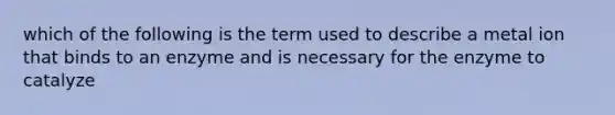 which of the following is the term used to describe a metal ion that binds to an enzyme and is necessary for the enzyme to catalyze