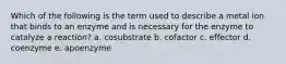 Which of the following is the term used to describe a metal ion that binds to an enzyme and is necessary for the enzyme to catalyze a reaction? a. cosubstrate b. cofactor c. effector d. coenzyme e. apoenzyme