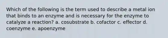 Which of the following is the term used to describe a metal ion that binds to an enzyme and is necessary for the enzyme to catalyze a reaction? a. cosubstrate b. cofactor c. effector d. coenzyme e. apoenzyme