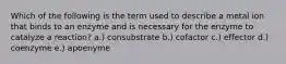 Which of the following is the term used to describe a metal ion that binds to an enzyme and is necessary for the enzyme to catalyze a reaction? a.) consubstrate b.) cofactor c.) effector d.) coenzyme e.) apoenyme