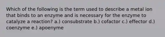 Which of the following is the term used to describe a metal ion that binds to an enzyme and is necessary for the enzyme to catalyze a reaction? a.) consubstrate b.) cofactor c.) effector d.) coenzyme e.) apoenyme