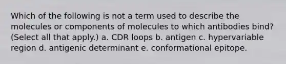 Which of the following is not a term used to describe the molecules or components of molecules to which antibodies bind? (Select all that apply.) a. CDR loops b. antigen c. hypervariable region d. antigenic determinant e. conformational epitope.