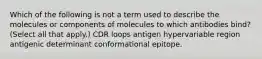 Which of the following is not a term used to describe the molecules or components of molecules to which antibodies bind? (Select all that apply.) CDR loops antigen hypervariable region antigenic determinant conformational epitope.