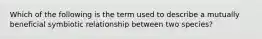 Which of the following is the term used to describe a mutually beneficial symbiotic relationship between two species?