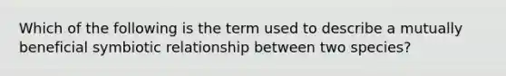 Which of the following is the term used to describe a mutually beneficial symbiotic relationship between two species?