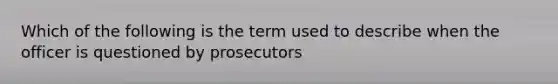 Which of the following is the term used to describe when the officer is questioned by prosecutors