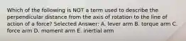 Which of the following is NOT a term used to describe the perpendicular distance from the axis of rotation to the line of action of a force? Selected Answer: A. lever arm B. torque arm C. force arm D. moment arm E. inertial arm