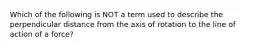 Which of the following is NOT a term used to describe the perpendicular distance from the axis of rotation to the line of action of a force?