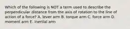 Which of the following is NOT a term used to describe the perpendicular distance from the axis of rotation to the line of action of a force? A. lever arm B. torque arm C. force arm D. moment arm E. inertial arm