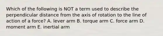 Which of the following is NOT a term used to describe the perpendicular distance from the axis of rotation to the line of action of a force? A. lever arm B. torque arm C. force arm D. moment arm E. inertial arm