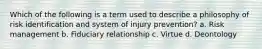 Which of the following is a term used to describe a philosophy of risk identification and system of injury prevention? a. Risk management b. Fiduciary relationship c. Virtue d. Deontology