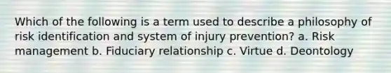 Which of the following is a term used to describe a philosophy of risk identification and system of injury prevention? a. Risk management b. Fiduciary relationship c. Virtue d. Deontology