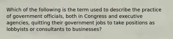 Which of the following is the term used to describe the practice of government officials, both in Congress and executive agencies, quitting their government jobs to take positions as lobbyists or consultants to businesses?