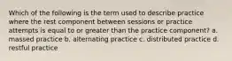 Which of the following is the term used to describe practice where the rest component between sessions or practice attempts is equal to or greater than the practice component? a. massed practice b. alternating practice c. distributed practice d. restful practice