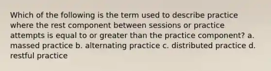 Which of the following is the term used to describe practice where the rest component between sessions or practice attempts is equal to or greater than the practice component? a. massed practice b. alternating practice c. distributed practice d. restful practice