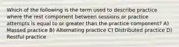 Which of the following is the term used to describe practice where the rest component between sessions or practice attempts is equal to or greater than the practice component? A) Massed practice B) Alternating practice C) Distributed practice D) Restful practice