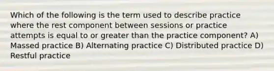 Which of the following is the term used to describe practice where the rest component between sessions or practice attempts is equal to or greater than the practice component? A) Massed practice B) Alternating practice C) Distributed practice D) Restful practice