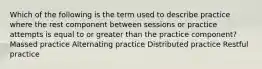 Which of the following is the term used to describe practice where the rest component between sessions or practice attempts is equal to or greater than the practice component? Massed practice Alternating practice Distributed practice Restful practice