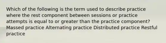 Which of the following is the term used to describe practice where the rest component between sessions or practice attempts is equal to or greater than the practice component? Massed practice Alternating practice Distributed practice Restful practice