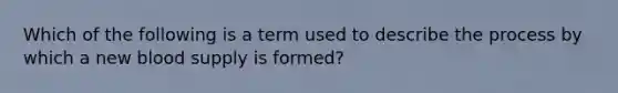 Which of the following is a term used to describe the process by which a new blood supply is formed?