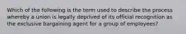 Which of the following is the term used to describe the process whereby a union is legally deprived of its official recognition as the exclusive bargaining agent for a group of employees?