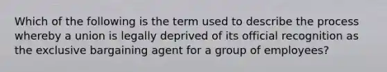 Which of the following is the term used to describe the process whereby a union is legally deprived of its official recognition as the exclusive bargaining agent for a group of employees?