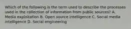 Which of the following is the term used to describe the processes used in the collection of information from public sources? A. Media exploitation B. Open source intelligence C. Social media intelligence D. Social engineering