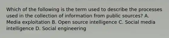 Which of the following is the term used to describe the processes used in the collection of information from public sources? A. Media exploitation B. Open source intelligence C. Social media intelligence D. Social engineering