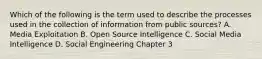 Which of the following is the term used to describe the processes used in the collection of information from public sources? A. Media Exploitation B. Open Source Intelligence C. Social Media Intelligence D. Social Engineering Chapter 3