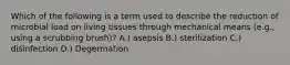 Which of the following is a term used to describe the reduction of microbial load on living tissues through mechanical means (e.g., using a scrubbing brush)? A.) asepsis B.) sterilization C.) disinfection D.) Degermation