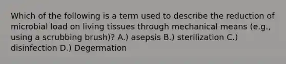 Which of the following is a term used to describe the reduction of microbial load on living tissues through mechanical means (e.g., using a scrubbing brush)? A.) asepsis B.) sterilization C.) disinfection D.) Degermation