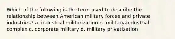 Which of the following is the term used to describe the relationship between American military forces and private industries? a. industrial militarization b. military-industrial complex c. corporate military d. military privatization