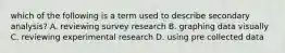 which of the following is a term used to describe secondary analysis? A. reviewing survey research B. graphing data visually C. reviewing experimental research D. using pre collected data