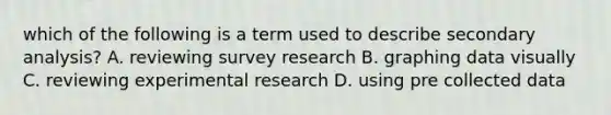 which of the following is a term used to describe secondary analysis? A. reviewing survey research B. graphing data visually C. reviewing experimental research D. using pre collected data