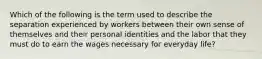 Which of the following is the term used to describe the separation experienced by workers between their own sense of themselves and their personal identities and the labor that they must do to earn the wages necessary for everyday life?