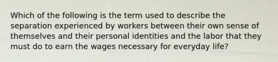 Which of the following is the term used to describe the separation experienced by workers between their own sense of themselves and their personal identities and the labor that they must do to earn the wages necessary for everyday life?