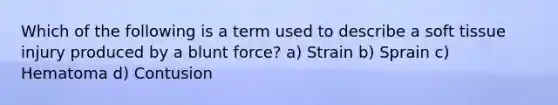 Which of the following is a term used to describe a soft tissue injury produced by a blunt force? a) Strain b) Sprain c) Hematoma d) Contusion