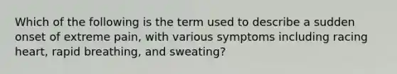 Which of the following is the term used to describe a sudden onset of extreme pain, with various symptoms including racing heart, rapid breathing, and sweating?