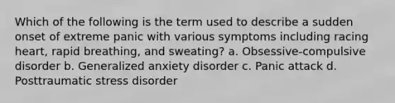 Which of the following is the term used to describe a sudden onset of extreme panic with various symptoms including racing heart, rapid breathing, and sweating? a. Obsessive-compulsive disorder b. Generalized anxiety disorder c. Panic attack d. Posttraumatic stress disorder