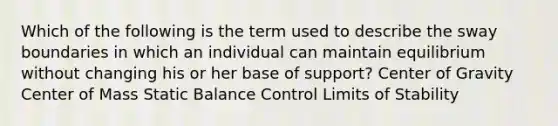 Which of the following is the term used to describe the sway boundaries in which an individual can maintain equilibrium without changing his or her base of support? Center of Gravity Center of Mass Static Balance Control Limits of Stability