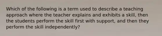 Which of the following is a term used to describe a teaching approach where the teacher explains and exhibits a skill, then the students perform the skill first with support, and then they perform the skill independently?