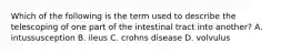 Which of the following is the term used to describe the telescoping of one part of the intestinal tract into another? A. intussusception B. ileus C. crohns disease D. volvulus