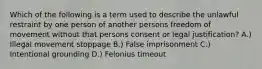 Which of the following is a term used to describe the unlawful restraint by one person of another persons freedom of movement without that persons consent or legal justification? A.) Illegal movement stoppage B.) False imprisonment C.) Intentional grounding D.) Felonius timeout