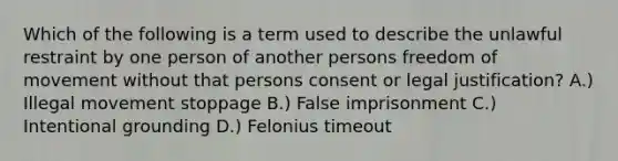 Which of the following is a term used to describe the unlawful restraint by one person of another persons freedom of movement without that persons consent or legal justification? A.) Illegal movement stoppage B.) False imprisonment C.) Intentional grounding D.) Felonius timeout