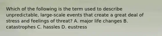 Which of the following is the term used to describe unpredictable, large-scale events that create a great deal of stress and feelings of threat? A. major life changes B. catastrophes C. hassles D. eustress