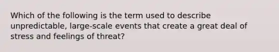 Which of the following is the term used to describe unpredictable, large-scale events that create a great deal of stress and feelings of threat?