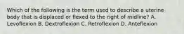 Which of the following is the term used to describe a uterine body that is displaced or flexed to the right of midline? A. Levoflexion B. Dextroflexion C. Retroflexion D. Anteflexion