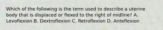 Which of the following is the term used to describe a uterine body that is displaced or flexed to the right of midline? A. Levoflexion B. Dextroflexion C. Retroflexion D. Anteflexion