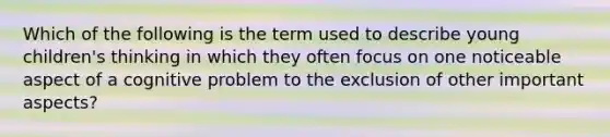 Which of the following is the term used to describe young children's thinking in which they often focus on one noticeable aspect of a cognitive problem to the exclusion of other important aspects?