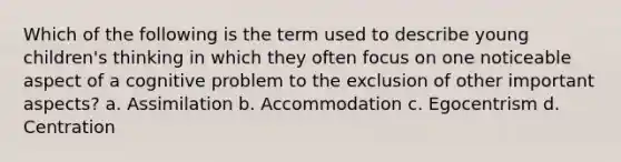 Which of the following is the term used to describe young children's thinking in which they often focus on one noticeable aspect of a cognitive problem to the exclusion of other important aspects? a. Assimilation b. Accommodation c. Egocentrism d. Centration